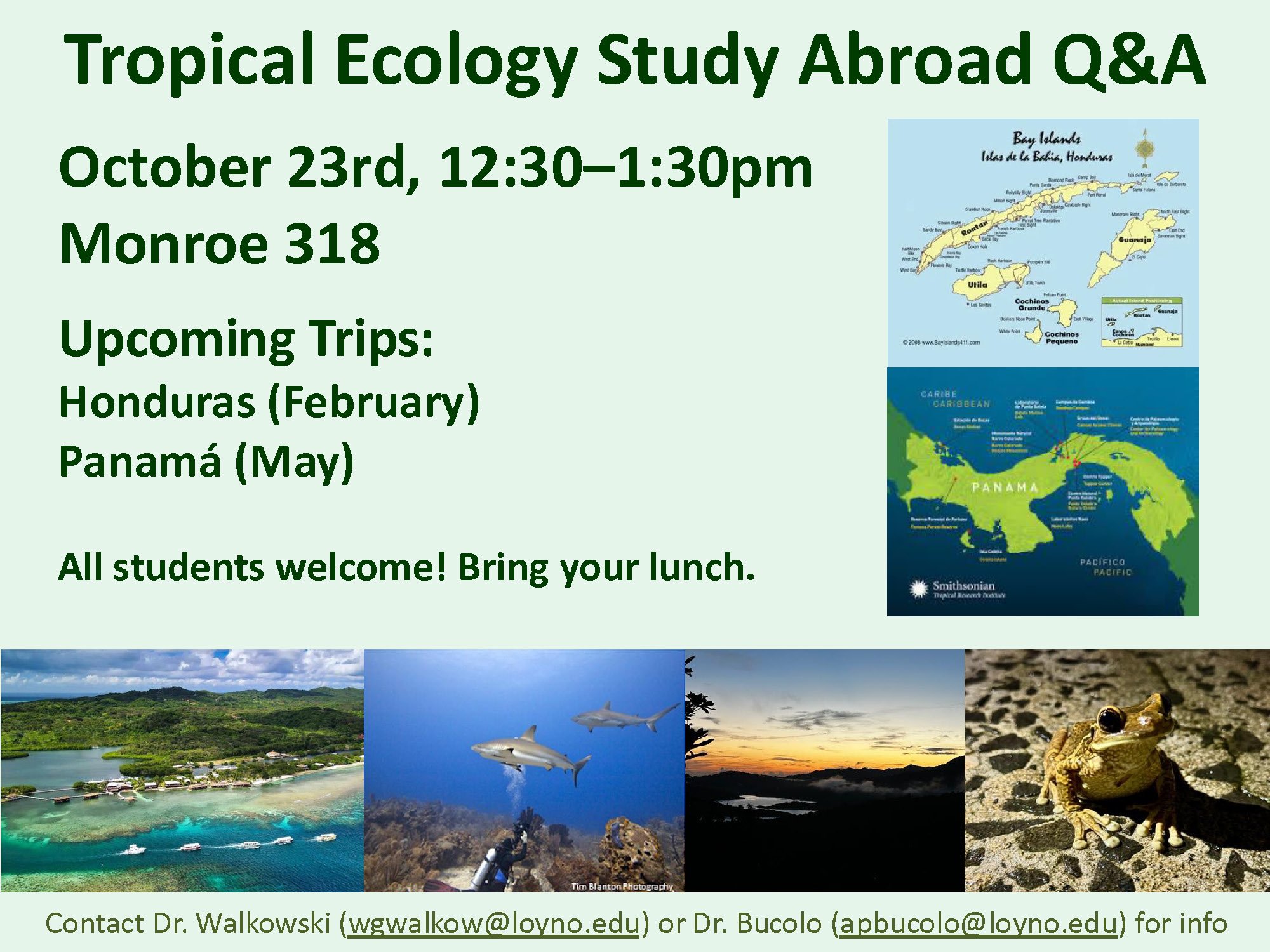 Flyer with dark green text on pale green background. Pictures are scattered around the border, including a picture of a sunset, a frog, an underwater picture of a shark and a scuba diver, and an aerial shot of a beach. Pictures of maps of both Honduras and Panama are also included. TROPICAL ECOLOGY STUDY ABROAD Q AND A. OCTOBER TWENTY THIRD, TWELVE THIRTY TO ONE THIRTY P M. MONROE THREE ONE EIGHT. UPCOMING TRIPS, HONDURAS IN FEBRUARY, AND PANAMA IN MAY. ALL STUDENTS WELCOME! BRING YOUR LUNCH.
